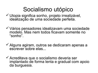 Socialismo utópico
Utopia significa sonho, projeto irrealizável,
idealização de uma sociedade perfeita.
Vários pensadores idealizavam uma sociedade
modelo. Mas nem todos ficavam somente no
“sonho”.
Alguns agiram, outros se dedicaram apenas a
escrever sobre elas...
Acreditava que o socialismo deveria ser
implantado de forma lenta e gradual com apoio
da burguesia.
 