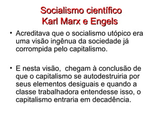 Socialismo científicoSocialismo científico
Karl Marx e EngelsKarl Marx e Engels
• Acreditava que o socialismo utópico era
uma visão ingênua da sociedade já
corrompida pelo capitalismo.
• E nesta visão, chegam à conclusão de
que o capitalismo se autodestruiria por
seus elementos desiguais e quando a
classe trabalhadora entendesse isso, o
capitalismo entraria em decadência.
 