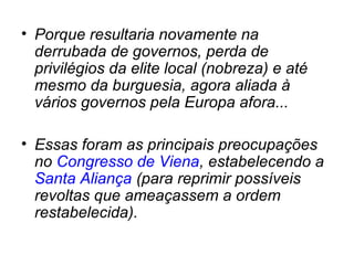 • Porque resultaria novamente na
derrubada de governos, perda de
privilégios da elite local (nobreza) e até
mesmo da burguesia, agora aliada à
vários governos pela Europa afora...
• Essas foram as principais preocupações
no Congresso de Viena, estabelecendo a
Santa Aliança (para reprimir possíveis
revoltas que ameaçassem a ordem
restabelecida).
 