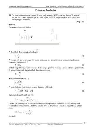 Problemas Resolvidos de Física                      Prof. Anderson Coser Gaudio – Depto. Física – UFES

                                     Problemas Resolvidos

21. Encontre a densidade de energia de uma onda sonora a 4,82 km de um sistema de alarme
    nuclear de 5,2 kW, supondo que as ondas sejam esféricas e a propagação isotrópica e sem
    absorção pela atmosfera.
                                                                                       (Pág. 139)
Solução.
Considere o esquema abaixo:
                     Δx                                     Δx

              P               v0




                                    L
A densidade de energia é definida por:
            E
       ρ=                                                                                              (1)
            V
A energia (E) que se propaga através de uma onda que tem a forma de uma casca esférica de
espessura constante Δx é:
       E = PΔt                                                                                         (2)
onde P é a potência da fonte sonora e Δt é o tempo que leva para que a casca esférica seja formada.
O tempo Δt depende da velocidade da onda sonora, v0.
            Δx
       Δt =                                                                                     (3)
             v0
Substituindo-se (3) em (2):
            PΔx
        E=                                                                                             (4)
             v0
A uma distância L da fonte, o volume da casca esférica é:
                4
       V = π [( L + Δx) 3 − L3 ]                                                                       (5)
                3
Substituindo-se (5) e (4) em (1):
                            3 P Δx
        ρ ( Δx ) =
                   4πv0 [( L + Δx) 3 − L3 ]
Como o problema pediu a densidade de energia num ponto em particular, ou seja, num ponto
localizado a uma distância L da fonte sonora, deve-se determinar o valor de ρ quando Δx tende a
zero.
                              P
        lim ρ ( Δx ) Δx→0 =
                            4πv0 L2
Portanto:


________________________________________________________________________________________________________     2
                                       a
Resnick, Halliday, Krane - Física 2 - 4 Ed. - LTC - 1996. Cap. 20 – Ondas Sonoras
 