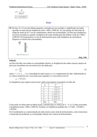 Problemas Resolvidos de Física                      Prof. Anderson Coser Gaudio – Depto. Física – UFES

               P
        ρ=
             4πv0 L2
        ρ ≈ 5,19 nJ/m 3

                                                  [Início]


39. Na Fig. 22, S é um alto-falante pequeno, excitado por um oscilador e amplificador de áudio,
    ajustado no intervalo de freqüências entre 1.000 e 2.000 Hz. D é um pedaço de tubo feito de
    chapa de metal de 45,7 cm de comprimento, aberto nas extremidades. (a) Para que freqüências
    ocorrerá ressonância, quando a freqüência da onda emitida pelo alto-falante variar de 1.000 a
    2.000 Hz? (b) Esquematize os nós de deslocamento para cada freqüência de ressonância.
    Despreze os efeitos das extremidades.




                                                                                               (Pág. 140)
Solução.
(a) Para um tubo com ambas as extremidades abertas, as freqüências das ondas sonoras capazes de
provocar ressonância em seu interior (fn) são dadas por:
               nv
         fn =                                                                                    (1)
               2L
onde n = 1, 2, 3, ..., v é a velocidade da onda sonora e L é o comprimento do tubo. Substituindo-se
os valores numéricos de v (em metros por segundo) e L (em metros) em (1):
         f n = 375,27 n
As freqüências que capazes de provocar ondas estacionárias ressonantes no tubo são
                                          n              f
                                              1                375,2
                                              2                750,5
                                              3              1.125,8
                                              4              1.501,1
                                              5              1.876,4
                                              6              2.251,6
                                           Etc.          Etc.
Como pode ser observado na tabela acima, somente para os valores de n = 3, 4 e 5 estão associados
a freqüências entre 1.000 e 2.000 Hz. Portanto, as freqüências pedidas são 1,13 kHz, 1,50 kHz e
1,88 kHz.
(b) Considerando-se a representação da onda sonora como onda de deslocamento, como mencionou
o enunciado do problema, as extremidades abertas são ventres de deslocamento.




________________________________________________________________________________________________________    3
                                       a
Resnick, Halliday, Krane - Física 2 - 4 Ed. - LTC - 1996. Cap. 20 – Ondas Sonoras
 
