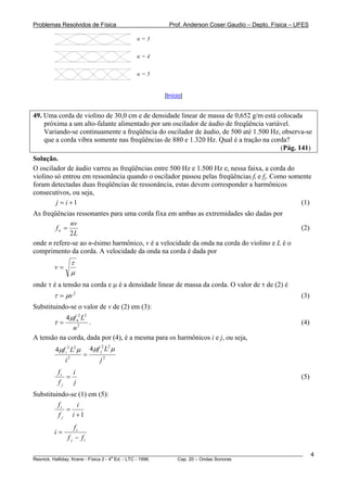 Problemas Resolvidos de Física                      Prof. Anderson Coser Gaudio – Depto. Física – UFES

                                        n=3


                                        n=4


                                        n=5


                                                  [Início]


49. Uma corda de violino de 30,0 cm e de densidade linear de massa de 0,652 g/m está colocada
    próxima a um alto-falante alimentado por um oscilador de áudio de freqüência variável.
    Variando-se continuamente a freqüência do oscilador de áudio, de 500 até 1.500 Hz, observa-se
    que a corda vibra somente nas freqüências de 880 e 1.320 Hz. Qual é a tração na corda?
                                                                                       (Pág. 141)
Solução.
O oscilador de áudio varreu as freqüências entre 500 Hz e 1.500 Hz e, nessa faixa, a corda do
violino só entrou em ressonância quando o oscilador passou pelas freqüências fi e fj. Como somente
foram detectadas duas freqüências de ressonância, estas devem corresponder a harmônicos
consecutivos, ou seja,
         j = i +1                                                                             (1)
As freqüências ressonantes para uma corda fixa em ambas as extremidades são dadas por
             nv
        fn =                                                                                           (2)
             2L
onde n refere-se ao n-ésimo harmônico, v é a velocidade da onda na corda do violino e L é o
comprimento da corda. A velocidade da onda na corda é dada por
              τ
        v=
              μ
onde τ é a tensão na corda e μ é a densidade linear de massa da corda. O valor de τ de (2) é
        τ = μv 2                                                                                       (3)
Substituindo-se o valor de v de (2) em (3):
           4μf n2 L2
        τ=           .                                                                                 (4)
              n2
A tensão na corda, dada por (4), é a mesma para os harmônicos i e j, ou seja,
        4μf i 2 L2 μ 4μf j L μ
                          2 2

                    =
           i2            j2
         fi   i
            =                                                                                          (5)
         fj   j
Substituindo-se (1) em (5):
         fi    i
            =
         f j i +1
                 fi
        i=
             f j − fi

________________________________________________________________________________________________________     4
                                       a
Resnick, Halliday, Krane - Física 2 - 4 Ed. - LTC - 1996. Cap. 20 – Ondas Sonoras
 