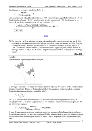 Problemas Resolvidos de Física                      Prof. Anderson Coser Gaudio – Depto. Física – UFES

Substituindo-se os valores numéricos de fi e fj
                880 Hz
        i=                    =2
            1320 Hz − 880 Hz
Consequentemente, a freqüência harmônica fi = 880 Hz refere-se ao segundo harmônico (i = 2) e a
freqüência harmônica fj = 1.320 Hz refere-se ao terceiro harmônico (j = 3). Substituindo-se os
valores de um desses harmônicos em (4), por exemplo n = 2
            4(6,52 × 10 −4 kg/m 3 )(880 Hz) 2 (0,300 m) 2
        τ=                                                = 45,4417 N
                                  22
        τ ≈ 45,4 N

                                                  [Início]


73. Um morcego voa dentro de uma caverna, orientando-se efetivamente por meio do uso de bips
    ultra-sônicos (emissões curtas com duração de um milissegundo ou menos e repetidas diversas
    vezes por segundo). Suponha que a freqüência da emissão do som pelo morcego seja de 39,2
    kHz. Durante uma arremetida veloz, diretamente contra a superfície plana de uma parede, o
    morcego desloca-se a 8,58 m/s. Calcule a freqüência do som refletido na parede que o morcego
    escuta?
                                                                                       (Pág. 142)
Solução.
(a) Considere o seguinte esquema da situação:



                     vF


              f                     vD

                                     f’’


                          f’

O morcego é uma fonte sonora em movimento. Embora ele esteja produzindo ondas com freqüência
f, seu movimento em direção ao detector (a superfície lisa), que está em repouso, fará com que a
freqüência da onda que atingirá a superfície seja f’.
                  v0
        f '= f                                                                                  (1)
               v0 − v F
Em (1), v0 é a velocidade da onda sonora e vF é a velocidade do morcego (a fonte sonora). A
equação (1) refere-se ao efeito Doppler causado por uma fonte em movimento que se aproxima de
um detector em repouso.
                              343 m/s
        f ' = (39,2 kHz)                    = 40,2057 kHz
                         343 m/s − 8,58 m/s
A superfície comportar-se-á como uma fonte sonora em repouso, refletindo as ondas sem alterar a
freqüência das mesmas. Ao perceber as ondas refletidas pela superfície, o morcego será um detector
em movimento que estará se aproximando da fonte. Logo, a freqüência detectada pelo morcego, f”,
será:
________________________________________________________________________________________________________   5
                                       a
Resnick, Halliday, Krane - Física 2 - 4 Ed. - LTC - 1996. Cap. 20 – Ondas Sonoras
 