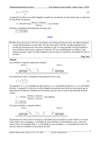 Problemas Resolvidos de Física                       Prof. Anderson Coser Gaudio – Depto. Física – UFES

                    v0 + v D
        f ''= f '                                                                                      (2)
                       v0
A equação (2) refere-se ao efeito Doppler causado por um detector em movimento que se aproxima
de uma fonte em repouso.
                             343 m/s + 8,58 m/s
        f ' = ( 40,2057 kHz)                    = 41,2114 kHz
                                  343 m/s
Portanto, a freqüência detectada pelo morcego será:
        f ' ' ≈ 41,2 kHz

                                                   [Início]


76. Dois trens movem-se a 34,2 m/s em relação a um referencial fixo na terra, em trilhos paralelos,
    e estão aproximando-se um do outro. Um dos trens apita a 525 Hz. (a) Que freqüência será
    ouvida por uma pessoa no outro trem, supondo-se que o ar esteja parado? (b) Que freqüência
    será ouvida no outro trem se soprar um vento de 15,3 m/s, paralelamente aos trilhos e cujo
    sentido seja para o apito? (c) Que freqüência será ouvida se o sentido da velocidade do vento se
    inverter?
                                                                                         (Pág. 142)
Solução.
(a) Considere o seguinte esquema da situação:
              Trem 1                                           Trem 2
                          f v       v0                    vD
                             F




Na ausência de ventos, a freqüência detectada pelo trem 2 será:
              v + vD
       f'= f 0                                                                                         (1)
              v0 − v F
Na equação (1), v0 é a velocidade da onda sonora, vD é a velocidade do detector e vF é a velocidade
da fonte. A equação (1) refere-se ao efeito Doppler causado por uma fonte em movimento que se
aproxima de um detector, também em movimento, que por sua vez está se aproximando da fonte
sonora.
                       343 m/s + 34,2 m/s
        f ' = 525 Hz ×                     = 641,2888 Hz
                       343 m/s − 34,2 m/s
        f ' ≈ 641 Hz
(b) Agora considere o esquema abaixo:
             Trem 1                                            Trem 2
                          f v      v0         vv          vD
                             F




Na presença de ventos, deve-se corrigir a velocidade som em relação ao vento. Sendo o ar o meio
físico onde o som se propaga, a velocidade do meio interfere na velocidade do som, e, por esse
motivo, deve ser corrigida. Seja v0’ a velocidade do som corrigida e vv a velocidade do vento. No
caso do vento ser contrário ao movimento do som:

________________________________________________________________________________________________________     6
                                       a
Resnick, Halliday, Krane - Física 2 - 4 Ed. - LTC - 1996. Cap. 20 – Ondas Sonoras
 