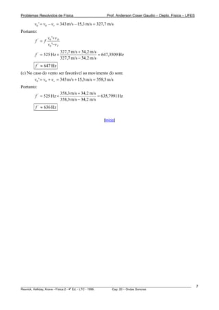 Problemas Resolvidos de Física                       Prof. Anderson Coser Gaudio – Depto. Física – UFES

        v0 ' = v0 − vv = 343 m/s − 15,3 m/s = 327,7 m/s
Portanto:
                 v0 '+v D
        f' = f
                 v0 '−v F
                            327,7 m/s + 34,2 m/s
        f ' = 525 Hz ×                           = 647,3509 Hz
                            327,7 m/s − 34,2 m/s
        f ' ≈ 647 Hz
(c) No caso do vento ser favorável ao movimento do som:
        v 0 ' = v 0 + vv = 343 m/s + 15,3 m/s = 358,3 m/s
Portanto:
                            358,3 m/s + 34,2 m/s
        f ' = 525 Hz ×                           = 635,7991 Hz
                            358,3 m/s − 34,2 m/s
        f ' ≈ 636 Hz

                                                   [Início]




________________________________________________________________________________________________________   7
                                       a
Resnick, Halliday, Krane - Física 2 - 4 Ed. - LTC - 1996. Cap. 20 – Ondas Sonoras
 