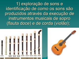 1) exploração de sons e identificação de como os sons são produzidos através da execução de instrumentos musicais de sopro...