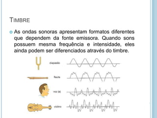 TIMBRE
   As ondas sonoras apresentam formatos diferentes
    que dependem da fonte emissora. Quando sons
    possuem mesma frequência e intensidade, eles
    ainda podem ser diferenciados através do timbre.
 