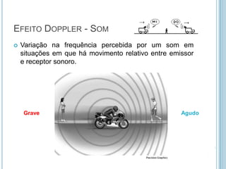 EFEITO DOPPLER - SOM
   Variação na frequência percebida por um som em
    situações em que há movimento relativo entre emissor
    e receptor sonoro.




    Grave                                           Agudo
 