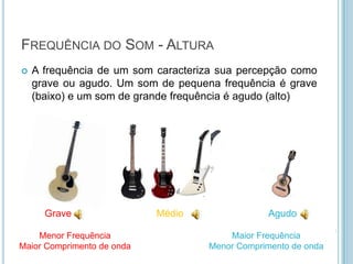 FREQUÊNCIA DO SOM - ALTURA
   A frequência de um som caracteriza sua percepção como
    grave ou agudo. Um som de pequena frequência é grave
    (baixo) e um som de grande frequência é agudo (alto)




      Grave                 Médio               Agudo

    Menor Frequência                    Maior Frequência
Maior Comprimento de onda           Menor Comprimento de onda
 
