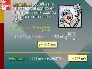Ejemplo 3: ¿Cuál es la
  velocidad del sonido en
  el aire en un día cuando
  la temperatura es de
  270C?
                        T
Solución 1: v 331 m/s
                      273 K
                                                 300 K
    T=   270   +   2730   = 300 K;   v   331 m/s
                                                 273 K
                             v = 347 m/s


Solución 2: v = 331 m/s + (0.6)(270C);            v = 347 m/s
 
