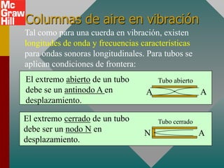 Columnas de aire en vibración
Tal como para una cuerda en vibración, existen
longitudes de onda y frecuencias características
para ondas sonoras longitudinales. Para tubos se
aplican condiciones de frontera:
El extremo abierto de un tubo         Tubo abierto
debe se un antinodo A en          A                  A
desplazamiento.

El extremo cerrado de un tubo         Tubo cerrado
debe ser un nodo N en             N                  A
desplazamiento.
 