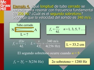 Ejemplo 4. ¿Qué longitud de tubo cerrado se
necesita para resonar con frecuencia fundamental
de 256 Hz? ¿Cuál es el segundo sobretono?
Suponga que la velocidad del sonido es 340 m/s.

     Tubo cerrado
                                  nv
N                   A        fn        n 1, 3, 5, 7 . . .
                                  4L
       L=?
      (1)v           v      340 m/s
f1         ;   L                         L = 33.2 cm
       4L           4 f1   4(256 Hz)

     El segundo sobretono ocurre cuando n = 5:

f5 = 5f1 = 5(256 Hz)          2o sobretono = 1280 Hz
 