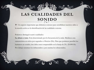 LAS CUALIDADES DEL
              SONIDO
 Un aspecto importante que debemos conocer para sensibilizar nuestros oídos a
la escucha activa es la identificación de las cualidades sonoras.


Podemos distinguir cuatro cualidades:
La altura o tono. Está determinado por la frecuencia de la onda. Medimos esta
característica en ciclos por segundos o Hercios (Hz). Para que podamos percibir los
humanos un sonido, éste debe estar comprendido en la franja de 20 y 20.000 Hz.
Por debajo tenemos los infrasonidos y por encima los ultrasonidos.
 
