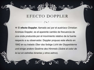 EFECTO DOPPLER

 El efecto Doppler, llamado así por el austríaco Christian
Andreas Doppler, es el aparente cambio de frecuencia de
una onda producida por el movimiento relativo de la fuente
respecto a su observador. Doppler propuso este efecto en
1842 en su tratado Über das farbige Licht der Doppelsterne
und einige andere Gestirne des Himmels (Sobre el color de
la luz en estrellas binarias y otros astros).
 