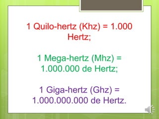 1 Quilo-hertz (Khz) = 1.000
Hertz;
1 Mega-hertz (Mhz) =
1.000.000 de Hertz;
1 Giga-hertz (Ghz) =
1.000.000.000 de Hertz.
 