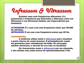 Infrassom & Ultrassom
Existem sons com frequências diferentes. E é
justamente a frequência que determina a diferença entre um
Ultrassom e um Infrassom (Ambos são impercebíveis por
humanos):
ULTRASSOM: É o som com uma frequência maior que 20.000
Hz (20 Khz);
INFRASSOM: É um som com frequência menor que 20 Hz.
CURIOSIDADE:
A medicina utiliza muito o Ultrassom para visualizar
a parte interna do corpo humano. É principalmente usado
em gestantes para visualização do bebê. Os morcegos
emitem ultrassom, e através do eco eles se localizam.
Os rinocerontes usam o Infrassom com um chamado,
e ele emitem uma onda sonora de aproximadamente 5 Hz.
 
