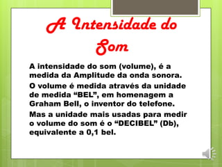 A Intensidade do
Som
A intensidade do som (volume), é a
medida da Amplitude da onda sonora.
O volume é medida através da unidade
de medida “BEL”, em homenagem a
Graham Bell, o inventor do telefone.
Mas a unidade mais usadas para medir
o volume do som é o “DECIBEL” (Db),
equivalente a 0,1 bel.
 