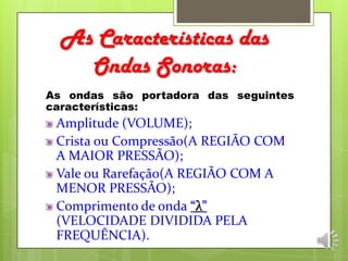 As Características das
Ondas Sonoras:
As ondas são portadora das seguintes
características:
Amplitude (VOLUME);
Crista ou Compressão(A REGIÃO COM
A MAIOR PRESSÃO);
Vale ou Rarefação(A REGIÃO COM A
MENOR PRESSÃO);
Comprimento de onda “λ”
(VELOCIDADE DIVIDIDA PELA
FREQUÊNCIA).
 