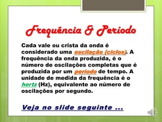 Frequência & Período
Cada vale ou crista da onda é
considerado uma oscilação (ciclos). A
frequência da onda produzida, é o
número de oscilações completas que é
produzida por um período de tempo. A
unidade de medida da frequência é o
hertz (Hz), equivalente ao número de
oscilações por segundo.
Veja no slide seguinte ...
 