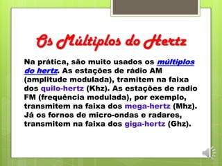 Os Múltiplos do Hertz
Na prática, são muito usados os múltiplos
do hertz. As estações de rádio AM
(amplitude modulada), tramitem na faixa
dos quilo-hertz (Khz). As estações de radio
FM (frequência modulada), por exemplo,
transmitem na faixa dos mega-hertz (Mhz).
Já os fornos de micro-ondas e radares,
transmitem na faixa dos giga-hertz (Ghz).
 