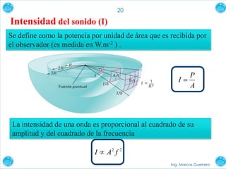 Ing. Marcos Guerrero
20
Intensidad del sonido (I)
A
P
I 
Se define como la potencia por unidad de área que es recibida por
el observador (es medida en W.m-2 ) .
La intensidad de una onda es proporcional al cuadrado de su
amplitud y del cuadrado de la frecuencia
22
fAI 
 
