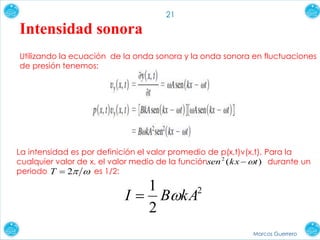 Marcos Guerrero
21
Intensidad sonora
Utilizando la ecuación de la onda sonora y la onda sonora en fluctuaciones
de presión tenemos:
La intensidad es por definición el valor promedio de p(x,t)v(x,t). Para la
cualquier valor de x, el valor medio de la función durante un
periodo es 1/2:
)(2
tkxsen 
2T
2
2
1
kABI 
 