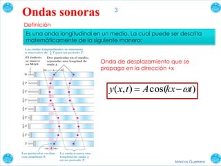 3
Marcos Guerrero
Ondas sonoras
Definición
Es una onda longitudinal en un medio. La cual puede ser descrita
matemáticamente de la siguiente manera:
)cos(),( tkxAtxy 
Onda de desplazamiento que se
propaga en la dirección +x
 