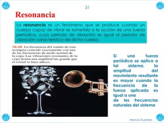 Marcos Guerrero
31
Resonancia
La resonancia es un fenómeno que se produce cuando un
cuerpo capaz de vibrar es sometido a la acción de una fuerza
periódica, cuyo periodo de vibración es igual al periodo de
vibración característico de dicho cuerpo.
Si una fuerza
periódica se aplica a
tal sistema, la
amplitud del
movimiento resultante
es mayor cuando la
frecuencia de la
fuerza aplicada es
igual a una
de las frecuencias
naturales del sistema
 