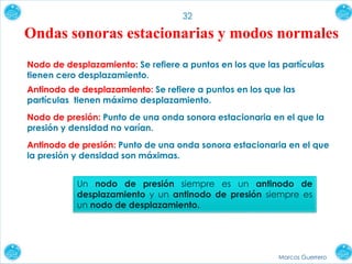 Marcos Guerrero
32
Ondas sonoras estacionarias y modos normales
Nodo de desplazamiento: Se refiere a puntos en los que las partículas
tienen cero desplazamiento.
Antinodo de desplazamiento: Se refiere a puntos en los que las
partículas tienen máximo desplazamiento.
Nodo de presión: Punto de una onda sonora estacionaria en el que la
presión y densidad no varían.
Antinodo de presión: Punto de una onda sonora estacionaria en el que
la presión y densidad son máximas.
Un nodo de presión siempre es un antinodo de
desplazamiento y un antinodo de presión siempre es
un nodo de desplazamiento.
 