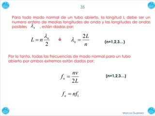 Marcos Guerrero
35
Por lo tanto, todas las frecuencias de modo normal para un tubo
abierto por ambos extremos están dados por:
L
nv
fn
2

Para todo modo normal de un tubo abierto, la longitud L debe ser un
numero entero de medias longitudes de onda y las longitudes de ondas
posibles , están dadas por:n
2
n
nL


n
L
n
2
ó
(n=1,2,3…)
(n=1,2,3…)
1nffn 
 