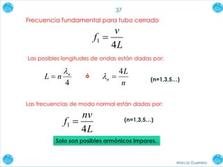 Marcos Guerrero
37
Frecuencia fundamental para tubo cerrado
L
v
f
4
1 
Las posibles longitudes de ondas están dadas por:
4
n
nL


n
L
n
4
 (n=1,3,5…)
ó
Las frecuencias de modo normal están dadas por:
L
nv
f
4
1  (n=1,3,5…)
Solo son posibles armónicos impares.
 