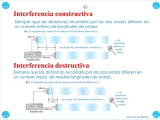 Marcos Guerrero
43
Interferencia constructiva
Interferencia destructiva
Siempre que las distancias recorridas por las dos ondas difieren en
un numero impar de medias longitudes de ondas.
Siempre que las distancias recorridas por las dos ondas difieren en
un numero entero de longitudes de ondas.
 