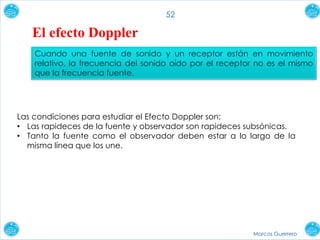 Marcos Guerrero
52
El efecto Doppler
Cuando una fuente de sonido y un receptor están en movimiento
relativo, la frecuencia del sonido oído por el receptor no es el mismo
que la frecuencia fuente.
Las condiciones para estudiar el Efecto Doppler son:
• Las rapideces de la fuente y observador son rapideces subsónicas.
• Tanto la fuente como el observador deben estar a lo largo de la
misma línea que los une.
 