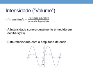 Intensidade (“Volume”) 
• 퐼푛푡푒푛푠푖푑푎푑푒 = 
푃표푡ê푛푐푖푎 푑푎 퐹표푛푡푒 
Á푟푒푎 푑푎 푆푢푝푒푟푓í푐푖푒 
• A Intensidade sonora geralmente é medida em 
decibéis(dB) 
• Está relacionada com a amplitude da onda 
 