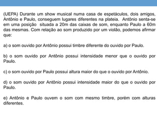 (UEPA) Durante um show musical numa casa de espetáculos, dois amigos, 
Antônio e Paulo, conseguem lugares diferentes na plateia. Antônio senta-se 
em uma posição situada a 20m das caixas de som, enquanto Paulo a 60m 
das mesmas. Com relação ao som produzido por um violão, podemos afirmar 
que: 
a) o som ouvido por Antônio possui timbre diferente do ouvido por Paulo. 
b) o som ouvido por Antônio possui intensidade menor que o ouvido por 
Paulo. 
c) o som ouvido por Paulo possui altura maior do que o ouvido por Antônio. 
d) o som ouvido por Antônio possui intensidade maior do que o ouvido por 
Paulo. 
e) Antônio e Paulo ouvem o som com mesmo timbre, porém com alturas 
diferentes. 
 