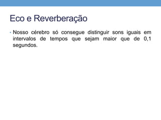 Eco e Reverberação 
• Nosso cérebro só consegue distinguir sons iguais em 
intervalos de tempos que sejam maior que de 0,1 
segundos. 
 