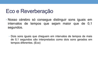 Eco e Reverberação 
• Nosso cérebro só consegue distinguir sons iguais em 
intervalos de tempos que sejam maior que de 0,1 
segundos. 
• Dois sons iguais que cheguem em intervalos de tempos de mais 
de 0,1 segundos são interpretados como dois sons gerados em 
tempos diferentes. (Eco) 
 