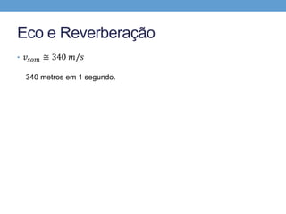 Eco e Reverberação 
• 푣푠표푚 ≅ 340 푚/푠 
340 metros em 1 segundo. 
34 metros em 0,1 segundo. 
17 metros em 0,05 segundo. 
 
