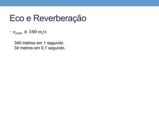 Eco e Reverberação 
• 푣푠표푚 ≅ 340 푚/푠 
340 metros em 1 segundo. 
34 metros em 0,1 segundo. 
17 metros em 0,05 segundo. 
 