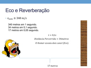 Eco e Reverberação 
• 푣푠표푚 ≅ 340 푚/푠 
340 metros em 1 segundo. 
34 metros em 0,1 segundo. 
17 metros em 0,05 segundo. 
푡 = 0,1푠 
퐷푖푠푡â푛푐푖푎 푃푒푟푐표푟푟푖푑푎 = 34푚푒푡푟표푠 
푂 퐻표푚푒푟 푒푠푐푢푡푎 푑표푖푠 푠표푛푠! (퐸푐표) 
17 푚푒푡푟표푠 
 