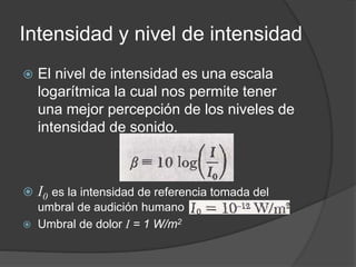 Intensidad y nivel de intensidad
 El nivel de intensidad es una escala
logarítmica la cual nos permite tener
una mejor percepción de los niveles de
intensidad de sonido.
 I0 es la intensidad de referencia tomada del
umbral de audición humano
 Umbral de dolor I = 1 W/m2
 