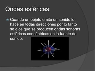 Ondas esféricas
 Cuando un objeto emite un sonido lo
hace en todas direcciones por lo tanto
se dice que se producen ondas sonoras
esféricas concéntricas en la fuente de
sonido.
 