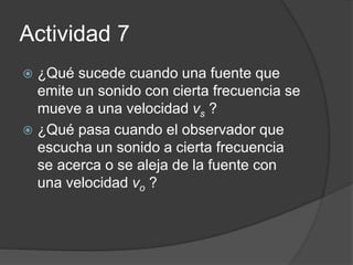 Actividad 7
 ¿Qué sucede cuando una fuente que
emite un sonido con cierta frecuencia se
mueve a una velocidad vs ?
 ¿Qué pasa cuando el observador que
escucha un sonido a cierta frecuencia
se acerca o se aleja de la fuente con
una velocidad vo ?
 