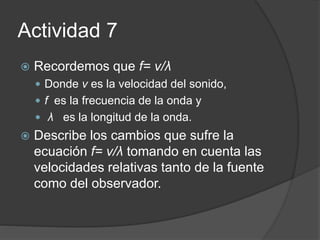 Actividad 7
 Recordemos que f= v/λ
 Donde v es la velocidad del sonido,
 f es la frecuencia de la onda y
 λ es la longitud de la onda.
 Describe los cambios que sufre la
ecuación f= v/λ tomando en cuenta las
velocidades relativas tanto de la fuente
como del observador.
 
