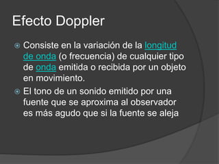 Efecto Doppler
 Consiste en la variación de la longitud
de onda (o frecuencia) de cualquier tipo
de onda emitida o recibida por un objeto
en movimiento.
 El tono de un sonido emitido por una
fuente que se aproxima al observador
es más agudo que si la fuente se aleja
 
