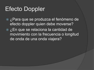 Efecto Doppler
 ¿Para que se produzca el fenómeno de
efecto doppler quien debe moverse?
 ¿En que se relaciona la cantidad de
movimiento con la frecuencia o longitud
de onda de una onda viajera?
 