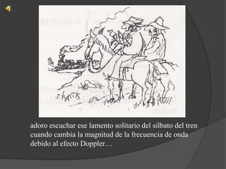 adoro escuchar ese lamento solitario del silbato del tren
cuando cambia la magnitud de la frecuencia de onda
debido al efecto Doppler…
 