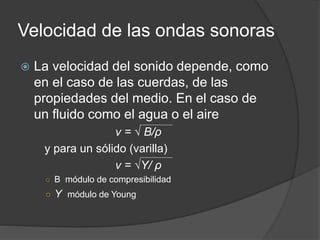 Velocidad de las ondas sonoras
 La velocidad del sonido depende, como
en el caso de las cuerdas, de las
propiedades del medio. En el caso de
un fluido como el agua o el aire
v = √ B/ρ
y para un sólido (varilla)
v = √Υ/ ρ
○ B módulo de compresibilidad
○ Υ módulo de Young
 