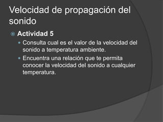 Velocidad de propagación del
sonido
 Actividad 5
 Consulta cual es el valor de la velocidad del
sonido a temperatura ambiente.
 Encuentra una relación que te permita
conocer la velocidad del sonido a cualquier
temperatura.
 