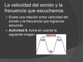 La velocidad del sonido y la
frecuencia que escuchamos
 Existe una relación entre velocidad del
sonido y la frecuencia que logramos
escuchar.
 Actividad 6, toma en cuenta la
siguiente imagen
 